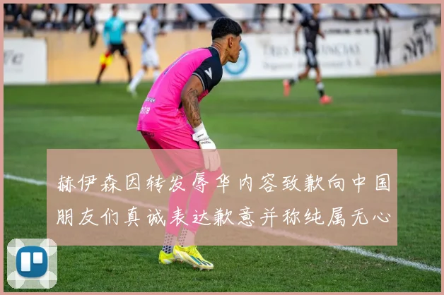 赫伊森因转发辱华内容致歉向中国朋友们真诚表达歉意并称纯属无心之过