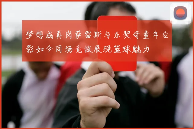 梦想成真岗萨雷斯与东契奇童年合影如今同场竞技展现篮球魅力