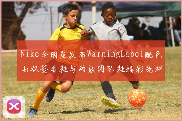 Nike全明星发布WarningLabel配色七双签名鞋与两款团队鞋精彩亮相