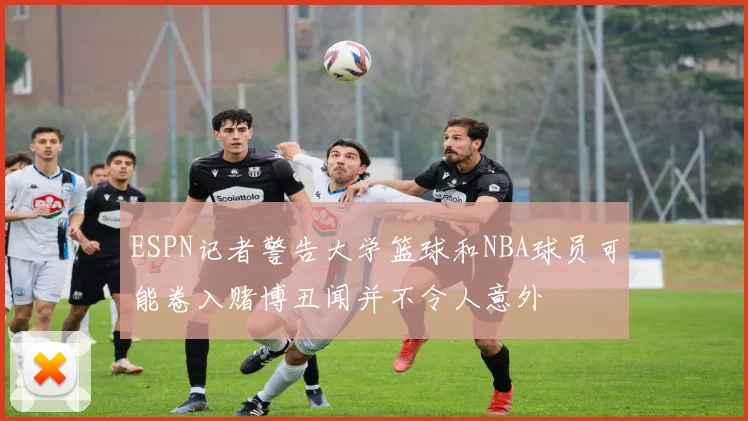 ESPN记者警告大学篮球和NBA球员可能卷入赌博丑闻并不令人意外