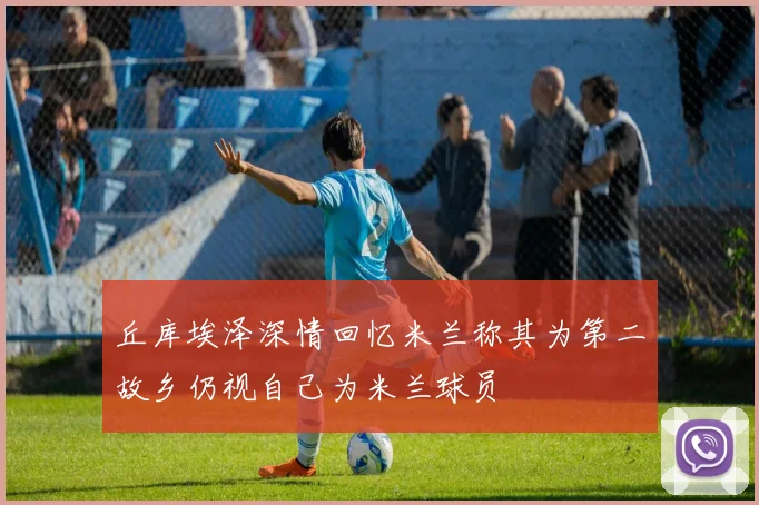 丘库埃泽深情回忆米兰称其为第二故乡仍视自己为米兰球员