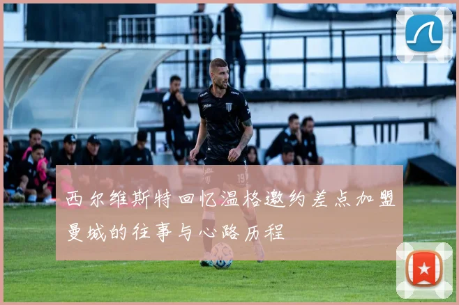西尔维斯特回忆温格邀约差点加盟曼城的往事与心路历程