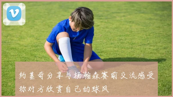 约基奇分享与杨瀚森赛前交流感受称对方欣赏自己的球风