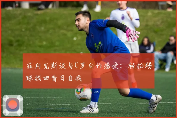 菲利克斯谈与C罗合作感受：轻松踢球找回昔日自我
