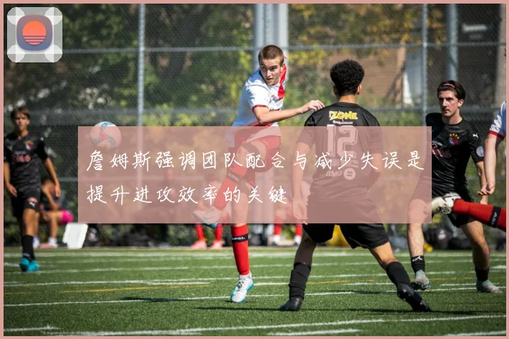詹姆斯强调团队配合与减少失误是提升进攻效率的关键