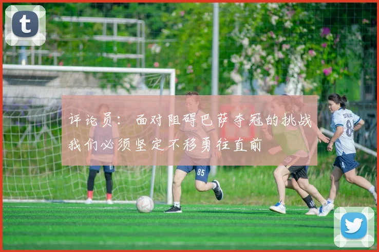 评论员：面对阻碍巴萨夺冠的挑战我们必须坚定不移勇往直前
