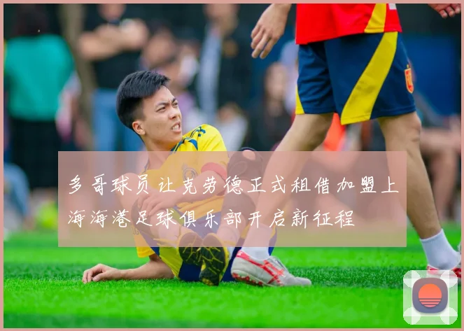 多哥球员让克劳德正式租借加盟上海海港足球俱乐部开启新征程