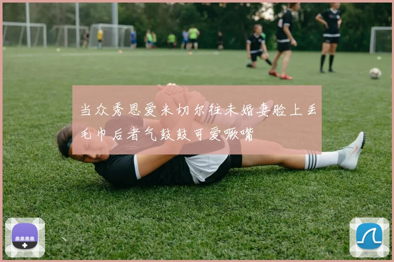 当众秀恩爱米切尔往未婚妻脸上丢毛巾后者气鼓鼓可爱噘嘴