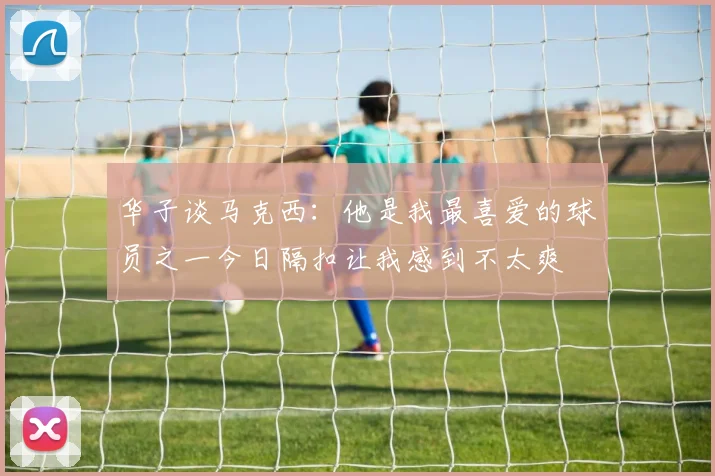 华子谈马克西：他是我最喜爱的球员之一今日隔扣让我感到不太爽