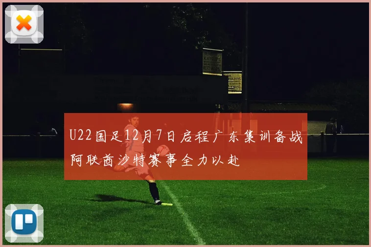 U22国足12月7日启程广东集训备战阿联酋沙特赛事全力以赴