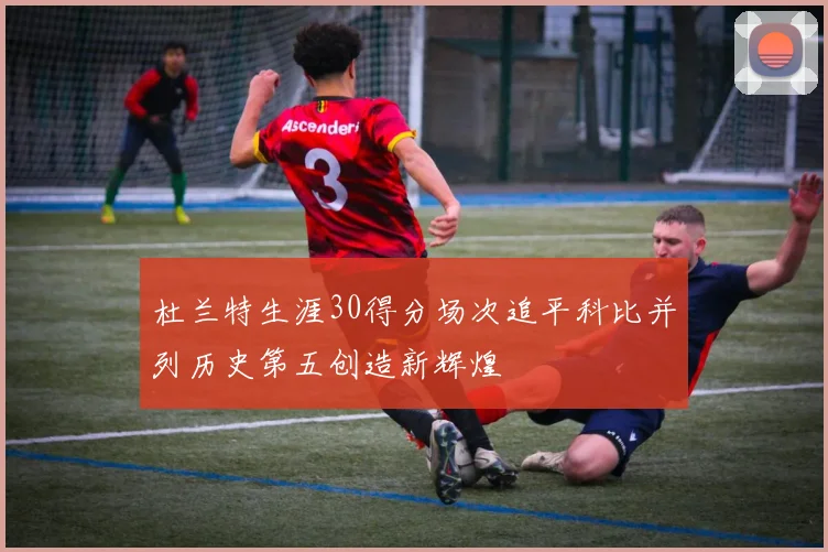 杜兰特生涯30得分场次追平科比并列历史第五创造新辉煌