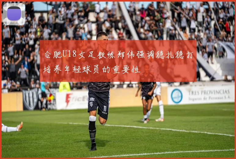 合肥U18女足教练郑伟强调稳扎稳打培养年轻球员的重要性
