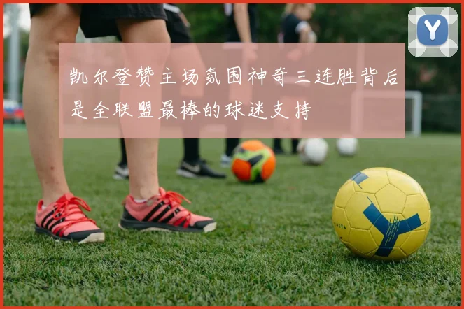 凯尔登赞主场氛围神奇三连胜背后是全联盟最棒的球迷支持