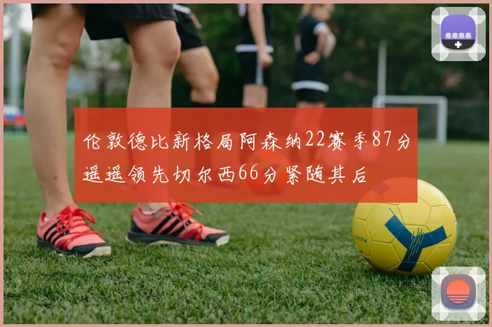 伦敦德比新格局阿森纳22赛季87分遥遥领先切尔西66分紧随其后