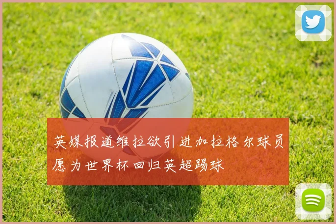 英媒报道维拉欲引进加拉格尔球员愿为世界杯回归英超踢球