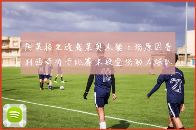 阿莱格里透露莱奥未能上场原因普利西奇将于比赛末段登场助力球队