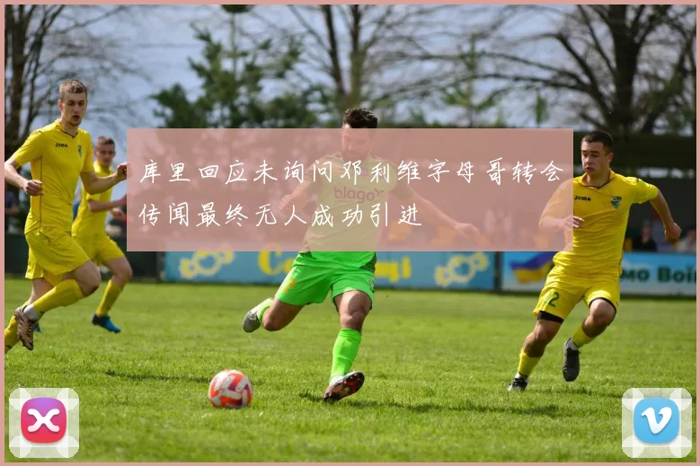 库里回应未询问邓利维字母哥转会传闻最终无人成功引进