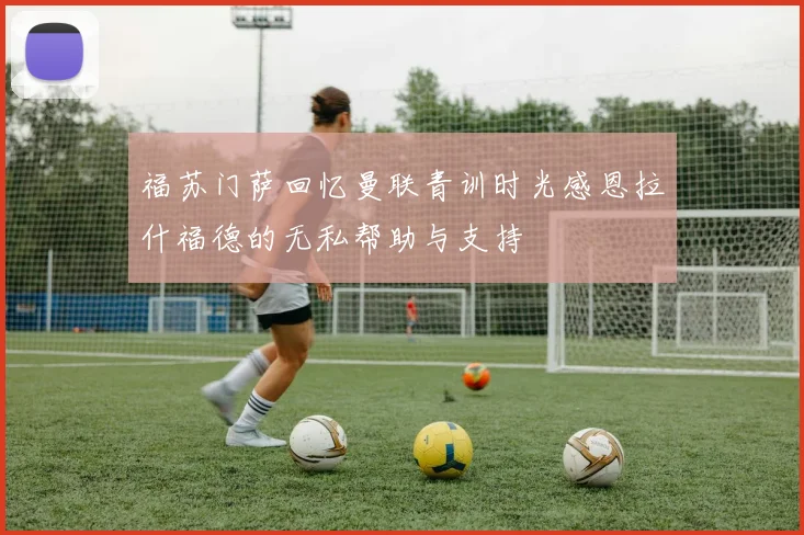 福苏门萨回忆曼联青训时光感恩拉什福德的无私帮助与支持