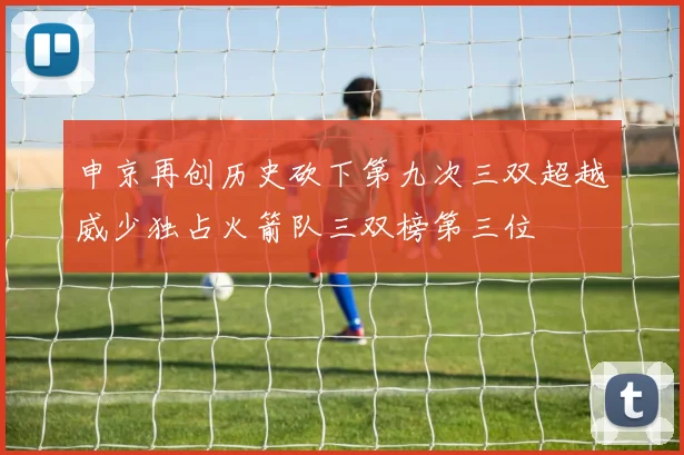 申京再创历史砍下第九次三双超越威少独占火箭队三双榜第三位