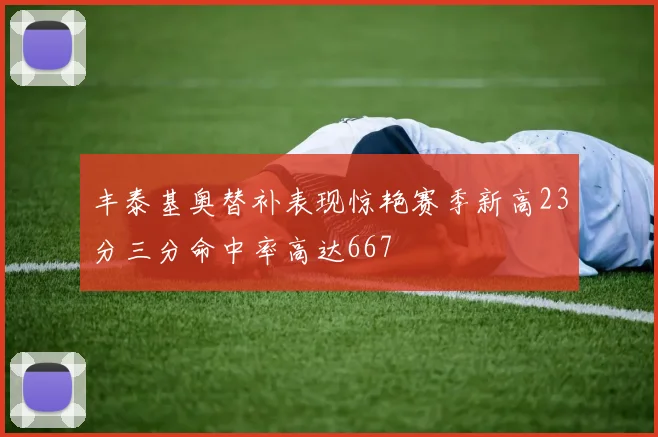 丰泰基奥替补表现惊艳赛季新高23分三分命中率高达667