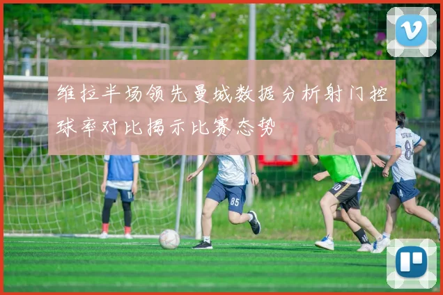维拉半场领先曼城数据分析射门控球率对比揭示比赛态势