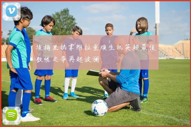 埃梅里执掌维拉重焕生机英超最佳教练之争再起波澜