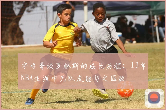 字母哥谈罗林斯的成长历程：13年NBA生涯中无队友能与之匹敌