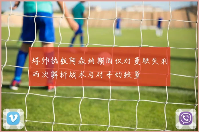 塔帅执教阿森纳期间仅对曼联失利两次解析战术与对手的较量