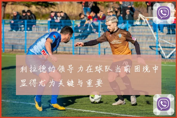 利拉德的领导力在球队当前困境中显得尤为关键与重要