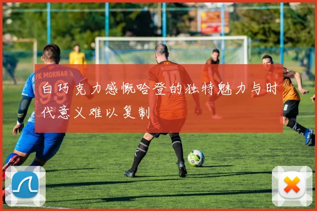 白巧克力感慨哈登的独特魅力与时代意义难以复制
