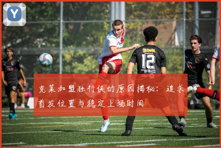 克莱加盟独行侠的原因揭秘：追求首发位置与稳定上场时间
