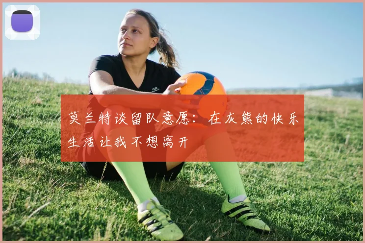 莫兰特谈留队意愿：在灰熊的快乐生活让我不想离开