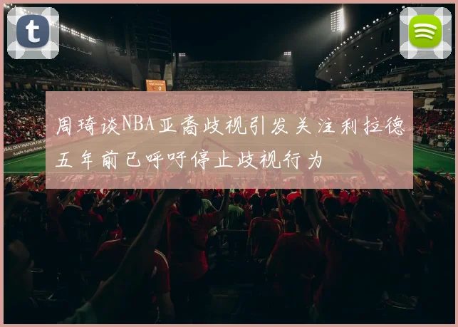 周琦谈NBA亚裔歧视引发关注利拉德五年前已呼吁停止歧视行为