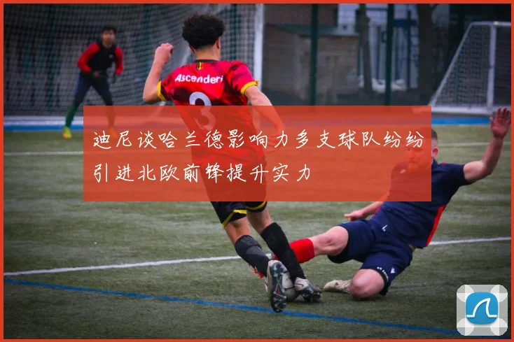 迪尼谈哈兰德影响力多支球队纷纷引进北欧前锋提升实力