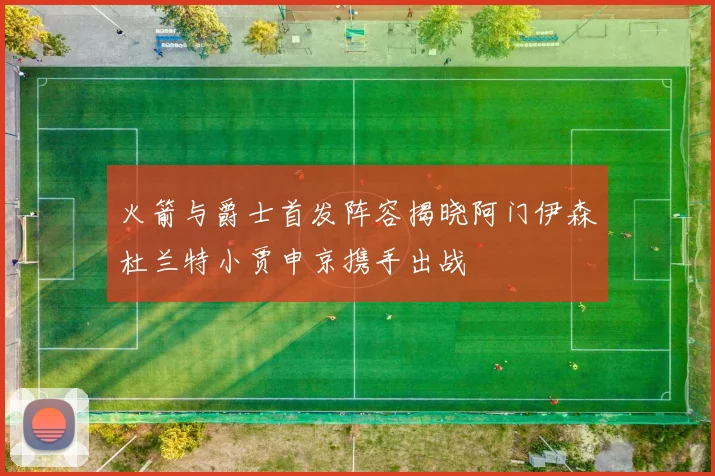 火箭与爵士首发阵容揭晓阿门伊森杜兰特小贾申京携手出战