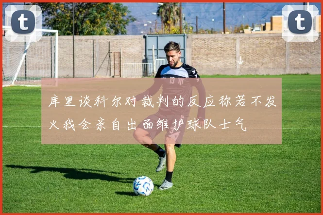 库里谈科尔对裁判的反应称若不发火我会亲自出面维护球队士气