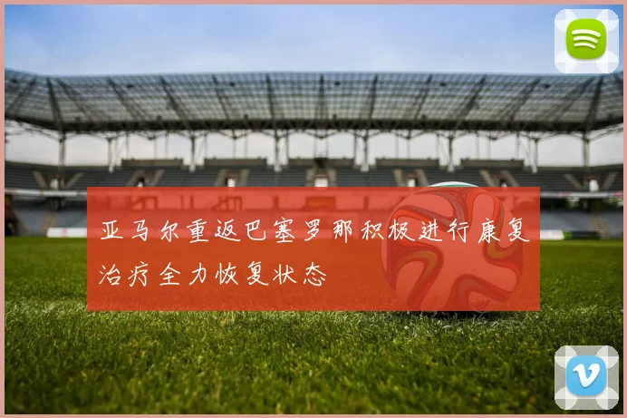 亚马尔重返巴塞罗那积极进行康复治疗全力恢复状态