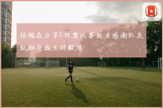 杨瀚森分享G联盟比赛经历感谢队友鼓励与成长的锻炼