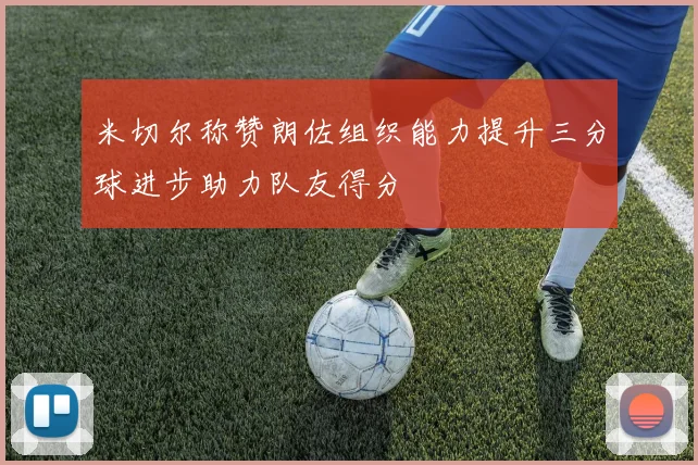 米切尔称赞朗佐组织能力提升三分球进步助力队友得分